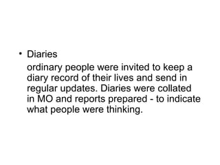 Diaries ordinary people were invited to keep a diary record of their lives and send in regular updates. Diaries were collated in MO and reports prepared - to indicate what people were thinking. 