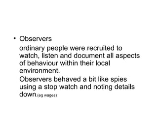Observers ordinary people were recruited to watch, listen and document all aspects of behaviour within their local environment. Observers behaved a bit like spies using a stop watch and noting details down .(eg wages) 