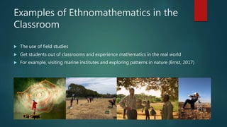 Examples of Ethnomathematics in the
Classroom
 The use of field studies
 Get students out of classrooms and experience mathematics in the real world
 For example, visiting marine institutes and exploring patterns in nature (Ernst, 2017)
 