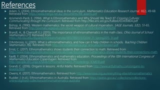 References
 Adam, S. (2004). Ethnomathematical ideas in the curriculum. Mathematics Education Research Journal, 16(2), 49-68.
Retrieved from https://www.merga.net.au/ documents/RR_adams.pdf
 Arismendi-Pardi, E. (1994). What Is Ethnomathematics and Why Should We Teach It? Crossing Cultures:
Communicating through the Curriculum. Retrieved from http://files.eric.ed.gov/fulltext/ED430804.pdf
 Bishop, A. (1990). Western mathematics: the secret weapon of cultural imperialism. SAGE Journals, 32(2). 51-65.
Retrieved from http://journals.sagepub.com/doi/abs/10.1177/ 030639689003200204
 Brandt, A., & Chernoff, E.J. (2015). The importance of ethnomathematics in the math class. Ohio Journal of School
Mathematics (71). Retrieved from
https://kb.osu.edu/dspace/bitstream/handle/1811/78917/1/OJSM_71_Spring2015_31.pdf
 D’Ambrosio, U. (2001). What is ethnomathematics, and how can it help children in schools. Teaching Children
Mathematics 7(6). Retrieved from http://etnomatematica.org/ articulos/Ambrosio1.pdf
 Ernst, C. (2017). Ethnomathematics shows students their connection to math. Retrieved from
http://www.maa.org/publications/periodicals/maa-focus/ethnomathematics-shows-students-their-connections-math
 Favilli, F. (2004). Ethnomathematics and mathematics education. Proceedings of the 10th International Congress of
Mathematics Education Copenhagen. Retrieved from
http://people.dm.unipi.it/favilli/Ethnomathematics_Proceedings_ICME10.pdf
 Grandi, C. (2016). Origami in lessons. Artful Maths. Retrieved from http://www.artfulmaths.com/origami-in-
lessons.html
 Owens, K. (2017). Ethnomathematics. Retrieved from http://www.nova.org.au/everything-else/ethnomathematics
 Rudder. J. (n.d.). Ethnomathematics in Australia. Retrieved from https://aiatsis.gov.au/ collections/collections-
online/digitised-collections/ethnomathematics-australia
 