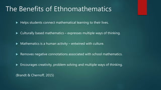 The Benefits of Ethnomathematics
 Helps students connect mathematical learning to their lives.
 Culturally based mathematics – expresses multiple ways of thinking.
 Mathematics is a human activity – entwined with culture.
 Removes negative connotations associated with school mathematics.
 Encourages creativity, problem solving and multiple ways of thinking.
(Brandt & Chernoff, 2015)
 