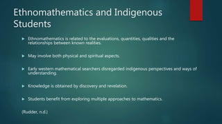 Ethnomathematics and Indigenous
Students
 Ethnomathematics is related to the evaluations, quantities, qualities and the
relationships between known realities.
 May involve both physical and spiritual aspects.
 Early western mathematical searchers disregarded indigenous perspectives and ways of
understanding.
 Knowledge is obtained by discovery and revelation.
 Students benefit from exploring multiple approaches to mathematics.
(Rudder, n.d.)
 