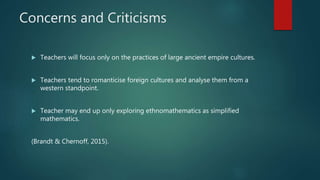 Concerns and Criticisms
 Teachers will focus only on the practices of large ancient empire cultures.
 Teachers tend to romanticise foreign cultures and analyse them from a
western standpoint.
 Teacher may end up only exploring ethnomathematics as simplified
mathematics.
(Brandt & Chernoff, 2015).
 