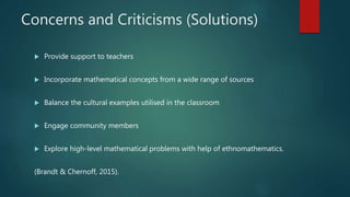 Concerns and Criticisms (Solutions)
 Provide support to teachers
 Incorporate mathematical concepts from a wide range of sources
 Balance the cultural examples utilised in the classroom
 Engage community members
 Explore high-level mathematical problems with help of ethnomathematics.
(Brandt & Chernoff, 2015).
 