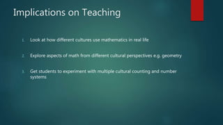 Implications on Teaching
1. Look at how different cultures use mathematics in real life
2. Explore aspects of math from different cultural perspectives e.g. geometry
3. Get students to experiment with multiple cultural counting and number
systems
 