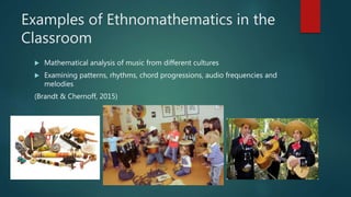 Examples of Ethnomathematics in the
Classroom
 Mathematical analysis of music from different cultures
 Examining patterns, rhythms, chord progressions, audio frequencies and
melodies
(Brandt & Chernoff, 2015)
 