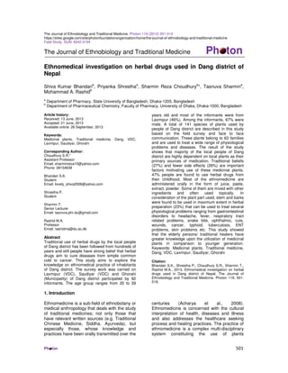 The Journal of Ethnobiology and Traditional Medicine. Photon 119 (2013) 501-514 
https://sites.google.com/site/photonfoundationorganization/home/the-journal-of-ethnobiology-and-traditional-medicine 
Field Study. ISJN: 6642-3194 
The Journal of Ethnobiology and Traditional Medicine Ph ton 
Ethnomedical investigation on herbal drugs used in Dang district of 
Nepal 
Shiva Kumar Bhandaria, Priyanka Shresthaa, Sharmin Reza Choudhurya*, Tasnuva Sharmina, 
Mohammad A. Rashidb 
a Department of Pharmacy, State University of Bangladesh, Dhaka-1205, Bangladesh 
b Department of Pharmaceutical Chemistry, Faculty of Pharmacy, University of Dhaka, Dhaka-1000, Bangladesh 
Article history: 
Received: 13 June, 2013 
Accepted: 21 June, 2013 
Available online: 26 September, 2013 
Keywords: 
Medicinal plants, Traditional medicine, Dang, VDC, 
Laxmipur, Saudiyar, Ghorahi 
Corresponding Author: 
Choudhury S.R.* 
Assistant Professor 
Email: sharminreza10@yahoo.com 
Phone: 08154638 
Bhandari S.K. 
Student 
Email: lovely_shiva2006@yahoo.com 
Shrestha P. 
Student 
Sharmin T. 
Senior Lecturer 
Email: tasnuva.phr.du@gmail.com 
Rashid M.A. 
Professor 
Email: rashidma@du.ac.db 
Abstract 
Traditional use of herbal drugs by the local people 
of Dang district has been followed from hundreds of 
years and still people have strong belief that herbal 
drugs aim to cure diseases from simple common 
cold to cancer. This study aims to explore the 
knowledge on ethnomedical practice of inhabitants 
of Dang district. The survey work was carried on 
Laxmipur (VDC), Saudiyar (VDC) and Ghorahi 
(Municipality) of Dang district participated by 92 
informants. The age group ranges from 20 to 39 
years old and most of the informants were from 
Laxmipur (46%). Among the informants, 67% were 
male. A total of 141 species of plants used by 
people of Dang district are described in this study 
based on the field survey and face to face 
communication. These plants belong to 63 families 
and are used to treat a wide range of physiological 
problems and diseases. The result of the study 
shows that majority of the local people of Dang 
district are highly dependent on local plants as their 
primary sources of medication. Traditional beliefs 
(27%) and fewer side effects (26%) are important 
factors motivating use of these medicinal plants. 
47% people are found to use herbal drugs from 
their childhood. Most of the ethnomedicine are 
administered orally in the form of juice, paste, 
extract, powder. Some of them are mixed with other 
ingredients and often used topically. In 
consideration of the plant part used, stem and barks 
were found to be used in maximum extent in herbal 
preparation (23%) that can be used to treat several 
physiological problems ranging from gastrointestinal 
disorders to headache, fever, respiratory tract 
related problems, snake bite, ophthalmic, cuts, 
wounds, cancer, typhoid, tuberculosis, ENT 
problems, skin problems etc. This study showed 
that the elderly persons/ traditional healers have 
greater knowledge upon the utilization of medicinal 
plants in comparison to younger generation. 
Keywords: Medicinal plants, Traditional medicine, 
Dang, VDC, Laxmipur, Saudiyar, Ghorahi 
Citation: 
Bhandari S.K., Shrestha P., Choudhury S.R., Sharmin T., 
Rashid M.A., 2013. Ethnomedical investigation on herbal 
drugs used in Dang district of Nepal. The Journal of 
Ethnobiology and Traditional Medicine. Photon 119, 501- 
519. 
1. Introduction 
Ethnomedicine is a sub-field of ethnobotany or 
medical anthropology that deals with the study 
of traditional medicines; not only those that 
have relevant written sources (e.g. Traditional 
Chinese Medicine, Siddha, Ayurveda), but 
especially those, whose knowledge and 
practices have been orally transmitted over the 
centuries (Acharya et al., 2008). 
Ethnomedicine is concerned with the cultural 
interpretation of health, diseases and illness 
and also addresses the healthcare seeking 
process and healing practices. The practice of 
ethnomedicine is a complex multi-disciplinary 
system constituting the use of plants 
Ph ton 501 
 