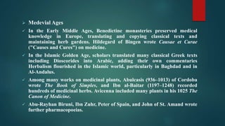  Medevial Ages
 In the Early Middle Ages, Benedictine monasteries preserved medical
knowledge in Europe, translating and copying classical texts and
maintaining herb gardens. Hildegard of Bingen wrote Causae et Curae
("Causes and Cures") on medicine.
 In the Islamic Golden Age, scholars translated many classical Greek texts
including Dioscorides into Arabic, adding their own commentaries
Herbalism flourished in the Islamic world, particularly in Baghdad and in
Al-Andalus.
 Among many works on medicinal plants, Abulcasis (936–1013) of Cordoba
wrote The Book of Simples, and Ibn al-Baitar (1197–1248) recorded
hundreds of medicinal herbs. Avicenna included many plants in his 1025 The
Canon of Medicine.
 Abu-Rayhan Biruni, Ibn Zuhr, Peter of Spain, and John of St. Amand wrote
further pharmacopoeias.
 