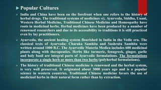  Popular Cultures
 India and China have been on the forefront when one refers to the history of
herbal drugs. The traditional systems of medicines viz. Ayurveda, Siddha, Unani,
Western Herbal Medicine, Traditional Chinese Medicine and Homeopathy have
roots in medicinal herbs. Herbal medicines have been produced by a number of
renowned researchers and due to its accessibility to traditions it is still practiced
even by lay practitioners.
 Ayurveda, the ancient healing system flourished in India in the Vedic era. The
classical texts of Ayurveda: Charaka Samhita and Sushruta Samhita were
written around 1000 B.C. The Ayurvedic Materia Medica includes 600 medicinal
plants along with therapeutics. Herbs like turmeric, fenugreek, ginger, garlic
and holy basil are integral parts of Ayurvedic formulations. The formulations
incorporate a single herb or more than two herbs (polyherbal formulations).
 The history of traditional Chinese medicine is renowned and the herbal system,
is very well preserved. It originated about 3000 years ago and is a popular
science in western countries. Traditional Chinese medicine favors the use of
medicinal herbs in their natural form rather than by extraction.
 