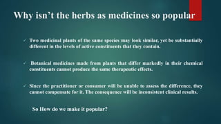 Why isn’t the herbs as medicines so popular
 Two medicinal plants of the same species may look similar, yet be substantially
different in the levels of active constituents that they contain.
 Botanical medicines made from plants that differ markedly in their chemical
constituents cannot produce the same therapeutic effects.
 Since the practitioner or consumer will be unable to assess the difference, they
cannot compensate for it. The consequence will be inconsistent clinical results.
So How do we make it popular?
 