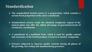 Standardization
 The standardized herbal extract is a preparation, which contains a
certain fixed proportion of the active constituent.
 Standardized extracts retain the chemical complexity typical of the
natural plant, but offer the added advantage of guaranteed levels of
certain key constituents.
 A constituent of a medicinal herb, which is used for quality control
and assurance of the herbal product, is known as marker compound.
 Extracts subjected to rigorous quality controls during all phases of
the growing, harvesting and manufacturing processes.
 