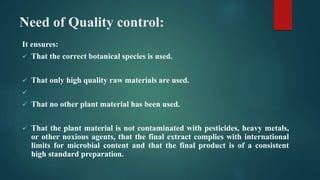 Need of Quality control:
It ensures:
 That the correct botanical species is used.
 That only high quality raw materials are used.

 That no other plant material has been used.
 That the plant material is not contaminated with pesticides, heavy metals,
or other noxious agents, that the final extract complies with international
limits for microbial content and that the final product is of a consistent
high standard preparation.
 
