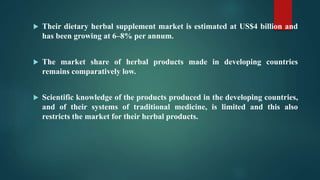  Their dietary herbal supplement market is estimated at US$4 billion and
has been growing at 6–8% per annum.
 The market share of herbal products made in developing countries
remains comparatively low.
 Scientific knowledge of the products produced in the developing countries,
and of their systems of traditional medicine, is limited and this also
restricts the market for their herbal products.
 