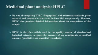 Medicinal plant analysis: HPLC
 By way of comparing HPLC ‘fingerprints’ with reference standards, plant
material and botanical extracts can be identified unequivocally. However,
HPLC also provides detailed information about the composition of the
sample.
 HPLC is therefore widely used in the quality control of standardized
botanical extracts, to ensure the presence of key constituents in specified
amounts (qualitative and quantitative analysis).
 