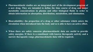  Pharmacokinetic studies are an integrated part of the development program of
a new drug. They are intended to define the time course of drug and major
metabolite concentrations in plasma and other biological fluids in order to
obtain information on absorption, distribution, metabolism, and elimination.
 Bioavailability: the proportion of a drug or other substance which enters the
circulation when introduced into the body and so is able to have an active effect.
 When there are safety concerns pharmacokinetic data are useful to provide
safety margins. If there is a constituent with known therapeutic activity and a
narrow therapeutic range, pharmacokinetic data will be required.
 
