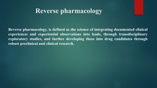 Reverse pharmacology
Reverse pharmacology, is defined as the science of integrating documented clinical
experiences and experiential observations into leads, through transdisciplinary
exploratory studies, and further developing these into drug candidates through
robust preclinical and clinical research.
 