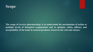 Scope
The scope of reverse pharmacology is to understand the mechanisms of action at
multiple levels of biological organization and to optimize safety, efficacy and
acceptability of the leads in natural products, based on the relevant science.
 