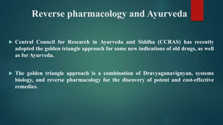 Reverse pharmacology and Ayurveda
 Central Council for Research in Ayurveda and Siddha (CCRAS) has recently
adopted the golden triangle approach for some new indications of old drugs, as well
as for Ayurveda.
 The golden triangle approach is a combination of Dravyagunavignyan, systems
biology, and reverse pharmacology for the discovery of potent and cost-effective
remedies.
 