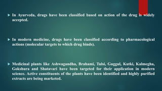  In Ayurveda, drugs have been classified based on action of the drug is widely
accepted.
 In modern medicine, drugs have been classified according to pharmacological
actions (molecular targets to which drug binds).
 Medicinal plants like Ashwagandha, Brahami, Tulsi, Guggul, Kutki, Kalmegha,
Gokshura and Shatavari have been targeted for their application in modern
science. Active constituents of the plants have been identified and highly purified
extracts are being marketed.
 