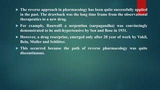  The reverse approach in pharmacology has been quite successfully applied
in the past. The drawback was the long time frame from the observational
therapeutics to a new drug.
 For example, Rauwolfi a serpentina (sarpagandha) was convincingly
demonstrated to be anti-hypertensive by Sen and Bose in 1931.
 However, a drug reserprine, emerged only after 20 year of work by Vakil,
Bein, Muller and Schlitter.
 This occurred because the path of reverse pharmacology was quite
discontinuous.
 