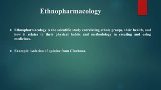Ethnopharmacology
 Ethnopharmacology is the scientific study correlating ethnic groups, their health, and
how it relates to their physical habits and methodology in creating and using
medicines.
 Example: isolation of quinine from Cinchona.
 