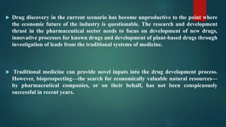  Drug discovery in the current scenario has become unproductive to the point where
the economic future of the industry is questionable. The research and development
thrust in the pharmaceutical sector needs to focus on development of new drugs,
innovative processes for known drugs and development of plant-based drugs through
investigation of leads from the traditional systems of medicine.
 Traditional medicine can provide novel inputs into the drug development process.
However, bioprospecting—the search for economically valuable natural resources—
by pharmaceutical companies, or on their behalf, has not been conspicuously
successful in recent years.
 