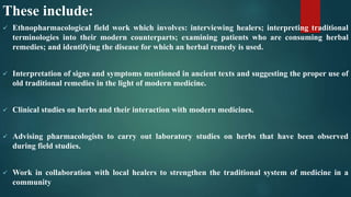 These include:
 Ethnopharmacological field work which involves: interviewing healers; interpreting traditional
terminologies into their modern counterparts; examining patients who are consuming herbal
remedies; and identifying the disease for which an herbal remedy is used.
 Interpretation of signs and symptoms mentioned in ancient texts and suggesting the proper use of
old traditional remedies in the light of modern medicine.
 Clinical studies on herbs and their interaction with modern medicines.
 Advising pharmacologists to carry out laboratory studies on herbs that have been observed
during field studies.
 Work in collaboration with local healers to strengthen the traditional system of medicine in a
community
 
