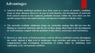 Advantages
 Antiviral Herbal medicinal products have been used as a source of putative candidate
drugs in many diseases. However, in case of viral diseases, the development of antivirals
from natural sources is less explored, probably because within the virus there are few
specific targets where the small molecules can interact to inhibit or kill the virus.
 The currently available antiherpes drugs are nucleoside analogs that did not cure the
lifelong or recurrent infections and the use of these drugs often leads to the development
of viral resistance coupled with the problem of side effects, recurrence and viral latency.
 However a wide array of herbal products, used by diverse medicinal systems throughout
the world, showed a high level of antiherpes virus activities and many of them have
complementary and overlapping mechanisms of action, either by inhibiting viral
replication, or by viral genome synthesis.
 