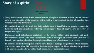 Story of Aspirin:
 Many believe that willow is the natural source of aspirin. However, willow species contain
only a low quantity of the prodrug salicin which is metabolized during absorption into
various salicylate derivatives.
 If calculated as salicylic acid, the daily salicin dose is insufficient to produce analgesia.
Salicylic acid concentrations following an analgesic dose of aspirin are an order of
magnitude higher.
 Flavonoids and polyphenols contribute to the potent willow bark analgesic and anti-
inflammatory effect. The multi-component active principle of willow bark provides a
broader mechanism of action than aspirin and is devoid of serious adverse events.
 In contrast to synthetic aspirin, willow bark does not damage the gastrointestinal mucosa.
An extract dose with 240 mg salicin had no major impact on blood clotting. In patients
with known aspirin allergy willow bark products are contraindicated.
OH
HO
O CH3
OH
Acetyl Salicylic acid
(Aspirin)
 
