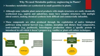  Secondary metabolites are synthesized in small quantities in plants.
 Although some valuable plant natural products with simple structures are easily chemically
synthesized (e.g., aspirin and ephedrine), many have complex structures with multiple
chiral centers, making chemical synthesis both difficult and commercially infeasible.
 These compounds are often produced through the exploitation of native biological
pathways using natural harvest (e.g., codeine, morphine and dietary food compounds),
semi-synthesis (e.g. paclitaxel), heterologous production where a specific protein is
introduced in cell which it doesn’t prepare (e.g. vanilla) or plant cell culture techniques.
Why We need Metabolite pathway engineering in Plants?
 