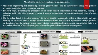  Metabolic engineering for increasing natural product yield can be approached using two primary
strategies, depending upon the desired outcome.
 For food crops, increasing the production of an entire class of compounds is often beneficial, leading to
enhanced ability of a plant to adapt to the environment or increasing the overall nutritional value of a food
product.
 On the other hand, it is often necessary to target specific compounds within a biosynthetic pathway,
allowing for increased yield of a single product for medicinal or nutraceutical applications. By upregulating
or silencing of specific pathway genes, cooperative or competing pathway genes, or transcription factors, as
well as introduction of heterologous genes to allow for production of non-native compounds
Metabolite pathway engineering approaches
 