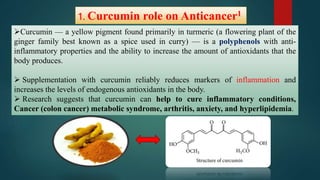 1. Curcumin role on Anticancer1
Curcumin — a yellow pigment found primarily in turmeric (a flowering plant of the
ginger family best known as a spice used in curry) — is a polyphenols with anti-
inflammatory properties and the ability to increase the amount of antioxidants that the
body produces.
 Supplementation with curcumin reliably reduces markers of inflammation and
increases the levels of endogenous antioxidants in the body.
 Research suggests that curcumin can help to cure inflammatory conditions,
Cancer (colon cancer) metabolic syndrome, arthritis, anxiety, and hyperlipidemia.
 