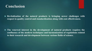 Conclusion
 Revitalization of the natural products is bringing newer challenges with
respect to quality control and standardization along with cost effectiveness.
 The renewed interest in the development of natural products requires the
confluence of the modern techniques and harmonization of regulations related
to their research and development between various fields of science.
 