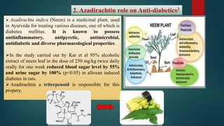 2. Azadirachtin role on Anti-diabetics2
 Azadirachta indica (Neem) is a medicinal plant, used
in Ayurveda for treating various diseases, one of which is
diabetes mellitus. It is known to possess
antiinflammatory, antipyretic, antimicrobial,
antidiabetic and diverse pharmacological properties.
In the study carried out by Kar et al 95% alcoholic
extract of neem leaf in the dose of 250 mg/kg twice daily
orally for one week reduced blood sugar level by 55%
and urine sugar by 100% (p<0.05) in alloxan induced
diabetes in rats.
 Azadirachtin a triterpenoid is responsible for this
propery.
 