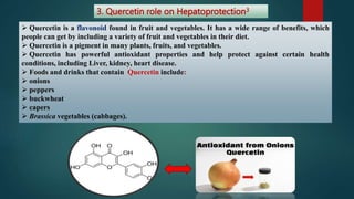 3. Quercetin role on Hepatoprotection3
 Quercetin is a flavonoid found in fruit and vegetables. It has a wide range of benefits, which
people can get by including a variety of fruit and vegetables in their diet.
 Quercetin is a pigment in many plants, fruits, and vegetables.
 Quercetin has powerful antioxidant properties and help protect against certain health
conditions, including Liver, kidney, heart disease.
 Foods and drinks that contain Quercetin include:
 onions
 peppers
 buckwheat
 capers
 Brassica vegetables (cabbages).
 