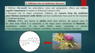 5. Silibinin role on Alzheimer diseases5
 Silibinin (flavonoid) has antioxidative stress and antiapoptotic effects and reduces
cognitive impairment in models of Alzheimer's disease (AD).
 Silymarin and its major constituent, Silibinin, are extracts from the medicinal
plant Silybum marianum (milk thistle) and have traditionally been used for the treatment
of Alzheimer diseases.
 Silibinin (INN), also known as silybin (both from Silybum, the generic name of
the plant from which it is extracted), is the major active constituent of silymarin, a
standardized extract of the milk thistle seeds, containing a mixture
of flavonolignans consisting of silibinin, isosilibinin, silychristin, silidianin, and others.
 