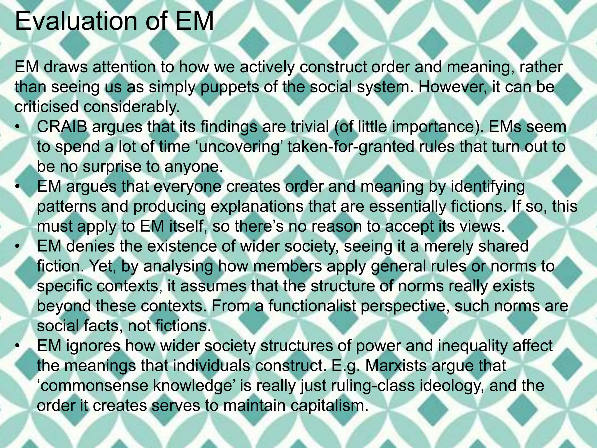 Evaluation of EM
EM draws attention to how we actively construct order and meaning, rather
than seeing us as simply puppets of the social system. However, it can be
criticised considerably.
• CRAIB argues that its findings are trivial (of little importance). EMs seem
to spend a lot of time ‘uncovering’ taken-for-granted rules that turn out to
be no surprise to anyone.
• EM argues that everyone creates order and meaning by identifying
patterns and producing explanations that are essentially fictions. If so, this
must apply to EM itself, so there’s no reason to accept its views.
• EM denies the existence of wider society, seeing it a merely shared
fiction. Yet, by analysing how members apply general rules or norms to
specific contexts, it assumes that the structure of norms really exists
beyond these contexts. From a functionalist perspective, such norms are
social facts, not fictions.
• EM ignores how wider society structures of power and inequality affect
the meanings that individuals construct. E.g. Marxists argue that
‘commonsense knowledge’ is really just ruling-class ideology, and the
order it creates serves to maintain capitalism.
 