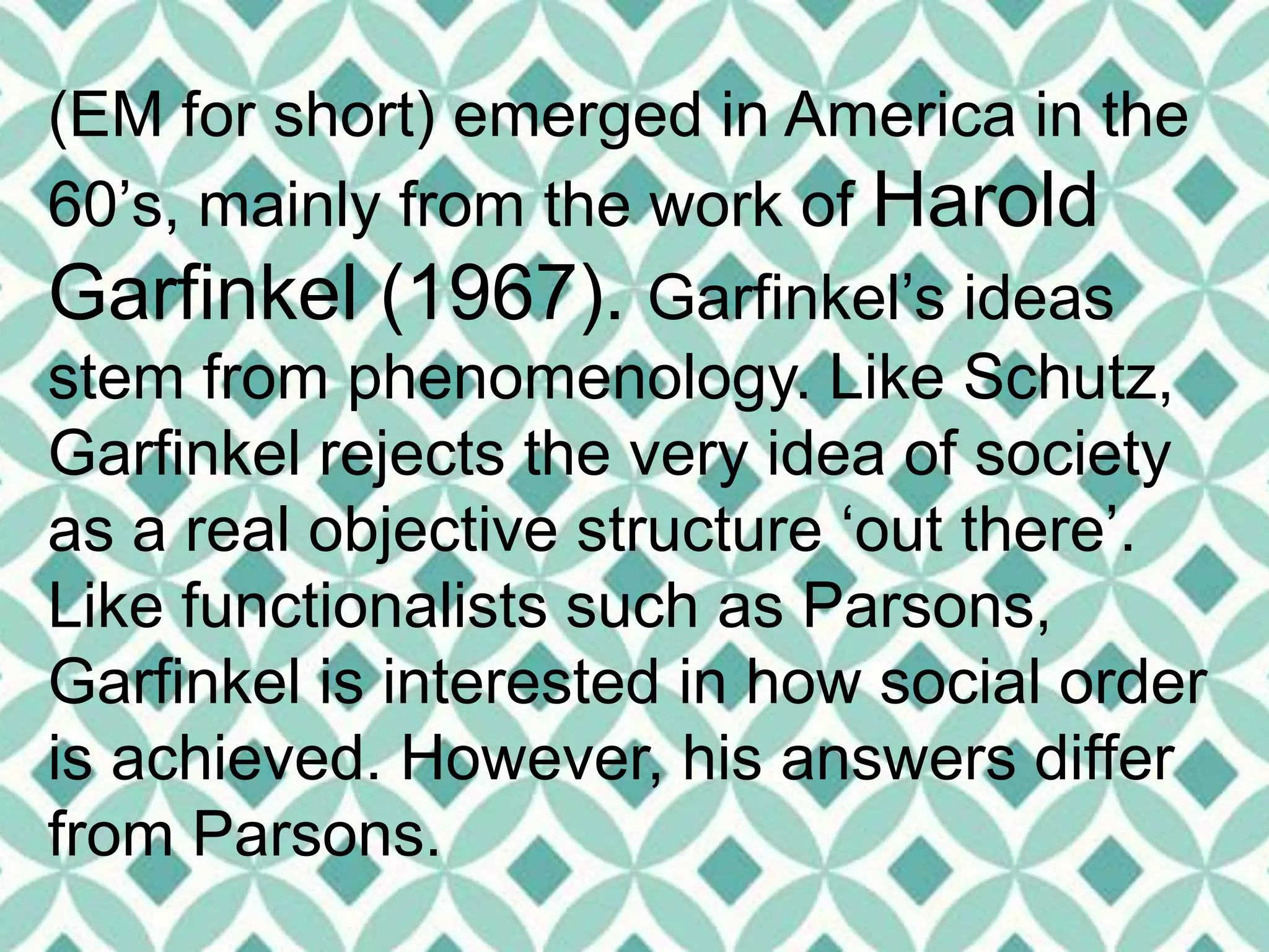 (EM for short) emerged in America in the
60’s, mainly from the work of Harold
Garfinkel (1967). Garfinkel’s ideas
stem from phenomenology. Like Schutz,
Garfinkel rejects the very idea of society
as a real objective structure ‘out there’.
Like functionalists such as Parsons,
Garfinkel is interested in how social order
is achieved. However, his answers differ
from Parsons.
 