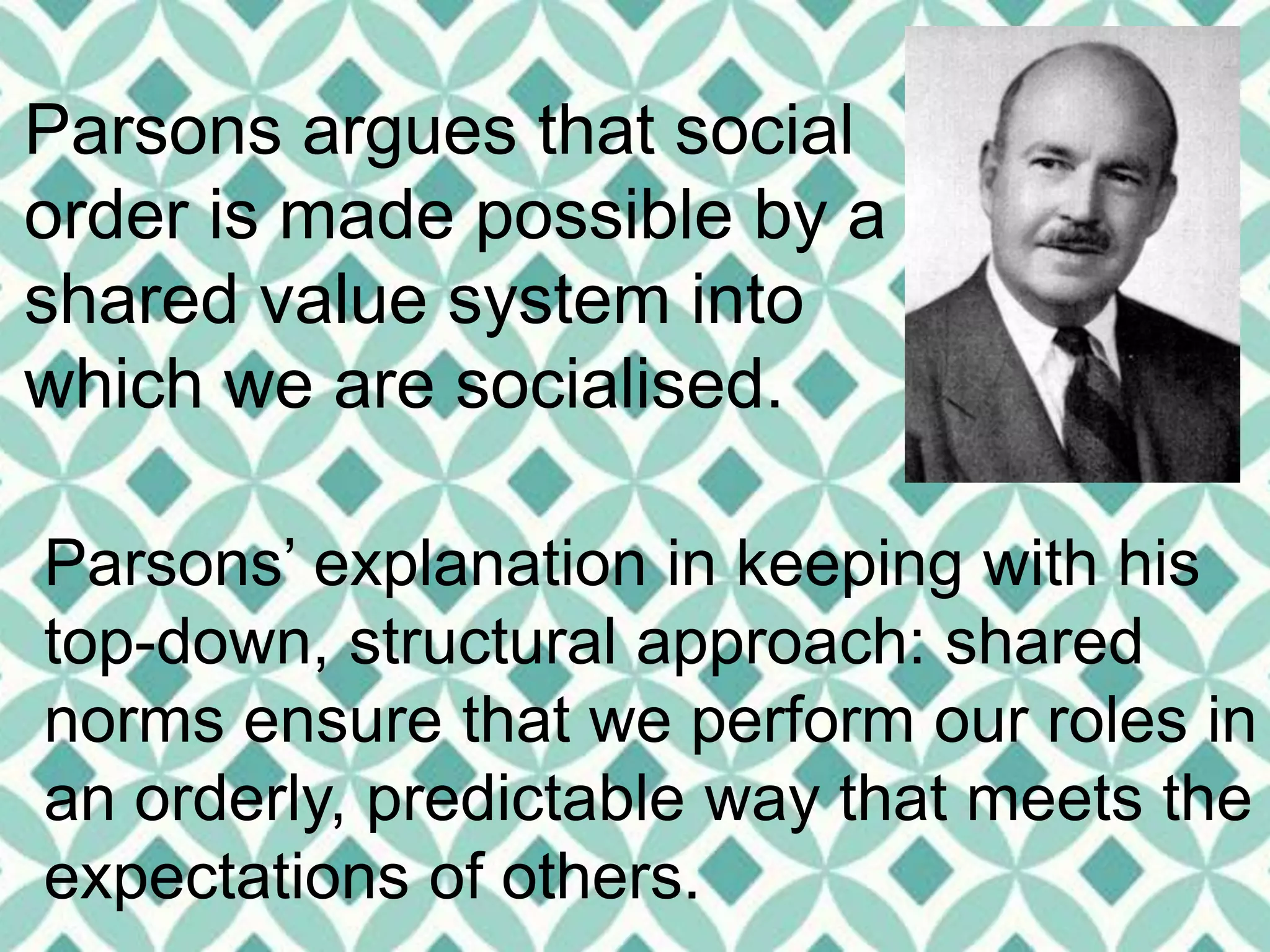 Parsons argues that social
order is made possible by a
shared value system into
which we are socialised.
Parsons’ explanation in keeping with his
top-down, structural approach: shared
norms ensure that we perform our roles in
an orderly, predictable way that meets the
expectations of others.
 
