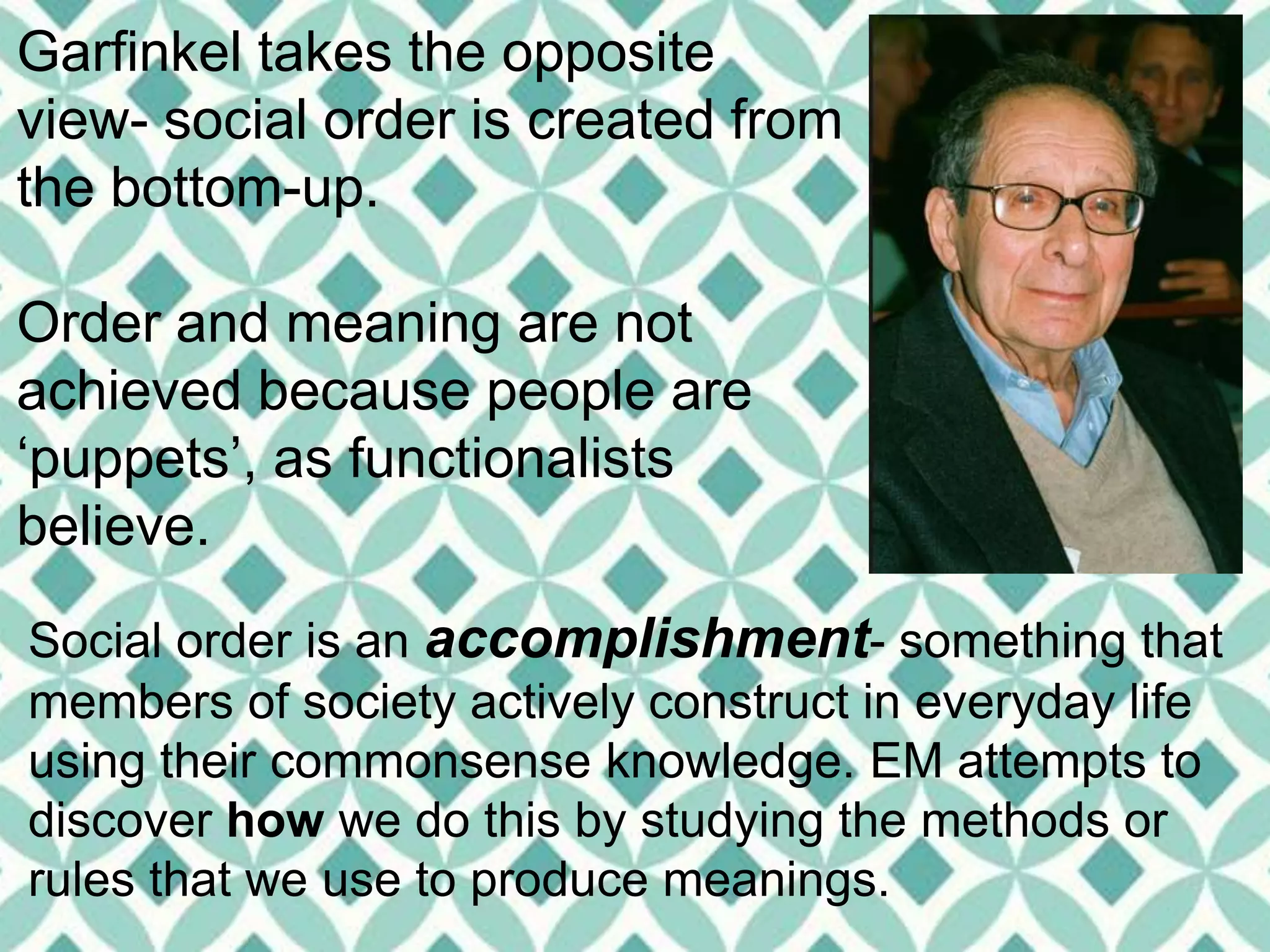 Garfinkel takes the opposite
view- social order is created from
the bottom-up.
Order and meaning are not
achieved because people are
‘puppets’, as functionalists
believe.
Social order is an accomplishment- something that
members of society actively construct in everyday life
using their commonsense knowledge. EM attempts to
discover how we do this by studying the methods or
rules that we use to produce meanings.
 