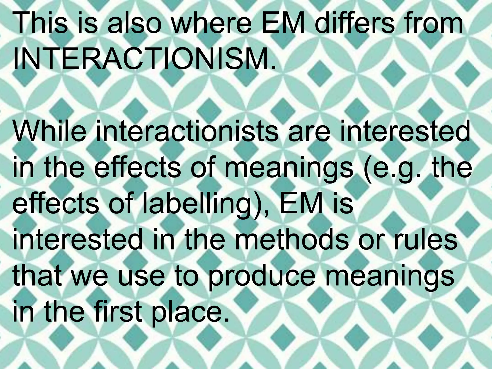 This is also where EM differs from
INTERACTIONISM.
While interactionists are interested
in the effects of meanings (e.g. the
effects of labelling), EM is
interested in the methods or rules
that we use to produce meanings
in the first place.
 