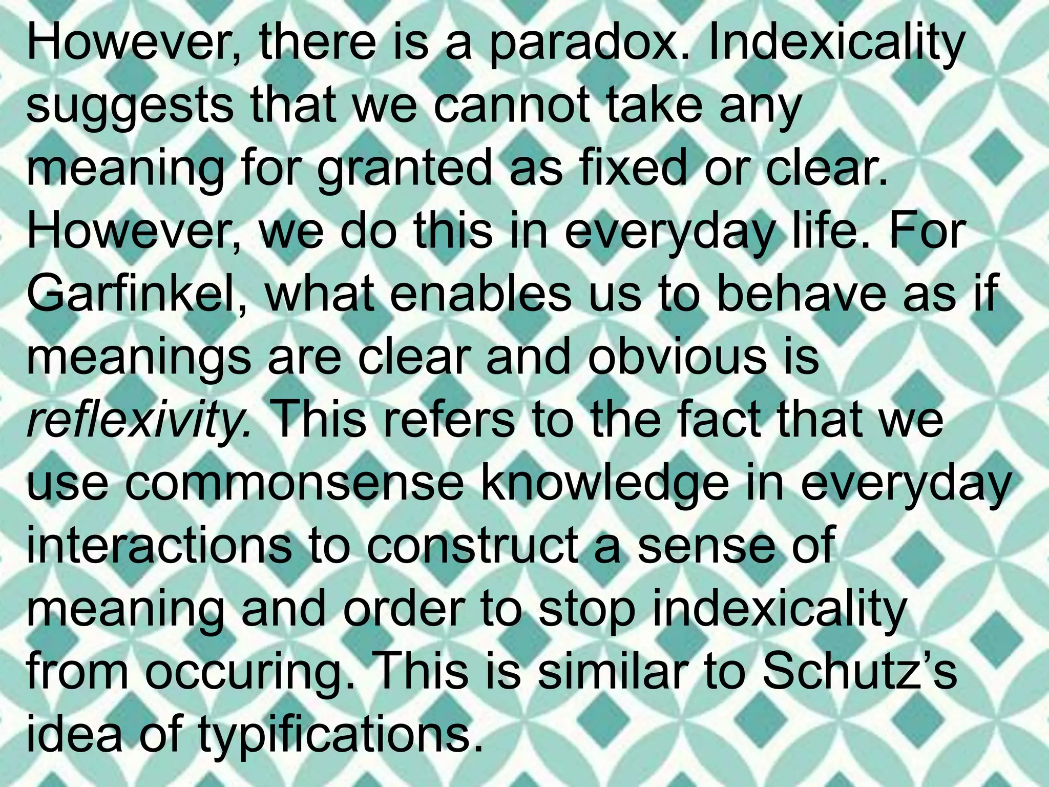 However, there is a paradox. Indexicality
suggests that we cannot take any
meaning for granted as fixed or clear.
However, we do this in everyday life. For
Garfinkel, what enables us to behave as if
meanings are clear and obvious is
reflexivity. This refers to the fact that we
use commonsense knowledge in everyday
interactions to construct a sense of
meaning and order to stop indexicality
from occuring. This is similar to Schutz’s
idea of typifications.
 