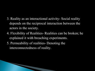 3. Reality as an interactional activity- Social reality
depends on the reciprocal interaction between the
actors in the society.
4. Flexibility of Realities- Realities can be broken; he
explained it with breaching experiments.
5. Permeability of realities- Denoting the
interconnectedness of reality.
 