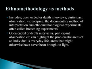  Includes; open ended or depth interviews, participant
observation, videotaping, the documentary method of
interpretation and ethnomethodological experiments
often called breaching experiments.
 Open ended or depth interviews, participant
observation etc can highlight the problematic areas of
an individual’s everyday life, areas that might
otherwise have never been brought to light.
 