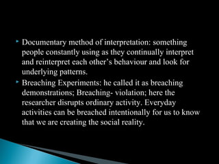  Documentary method of interpretation: something
people constantly using as they continually interpret
and reinterpret each other’s behaviour and look for
underlying patterns.
 Breaching Experiments: he called it as breaching
demonstrations; Breaching- violation; here the
researcher disrupts ordinary activity. Everyday
activities can be breached intentionally for us to know
that we are creating the social reality.
 