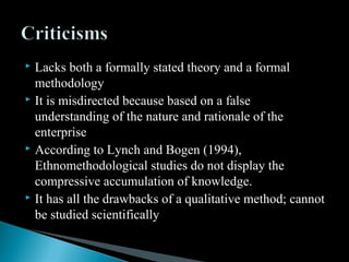  Lacks both a formally stated theory and a formal
methodology
 It is misdirected because based on a false
understanding of the nature and rationale of the
enterprise
 According to Lynch and Bogen (1994),
Ethnomethodological studies do not display the
compressive accumulation of knowledge.
 It has all the drawbacks of a qualitative method; cannot
be studied scientifically
 