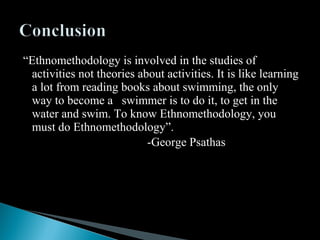“Ethnomethodology is involved in the studies of
activities not theories about activities. It is like learning
a lot from reading books about swimming, the only
way to become a swimmer is to do it, to get in the
water and swim. To know Ethnomethodology, you
must do Ethnomethodology”.
-George Psathas
 