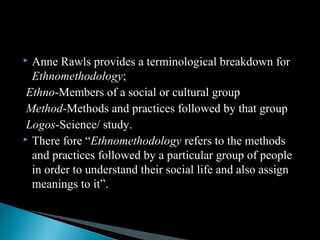  Anne Rawls provides a terminological breakdown for
Ethnomethodology;
Ethno-Members of a social or cultural group
Method-Methods and practices followed by that group
Logos-Science/ study.
 There fore “Ethnomethodology refers to the methods
and practices followed by a particular group of people
in order to understand their social life and also assign
meanings to it”.
 