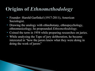  Founder- Harold Garfinkel (1917-2011), American
Sociologist.
 Drawing the analogy with ethnobotany, ethnopsychology,
ethnomusicology; he propounded Ethnomethodology.
 Coined the term in 1954 while preparing researches on juries.
 While analysing the Tape of jury deliberation, he became
interested in “how the jurors knew what they were doing in
doing the work of jurors”
 