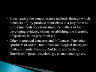  Investigating the commonsense methods through which
members of jury produce themselves in a jury room as
jurors (methods for establishing the matters of fact;
developing evidence chains; establishing the hierarchy
of speakers in the jury room etc).
 Other theoretical concerns and influences: Parsonian
“problem of order”, traditional sociological theory and
methods mainly Parsons, Durkheim and Weber;
Gurwitsch’s gestalt psychology, phenomenology etc.
 